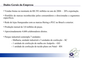 • Vendas brutas no montante de R$ 391 milhões no ano de 2004 – 20% exportação.
• Portfólio de marcas reconhecidas pelos consumidores e direcionadas a segmentos
específicos.
• Rede de lojas franqueadas com as marcas Hering e PUC no Brasil e exterior.
• Produção mensal de 3,0 milhões de peças.
• Aproximadamente 4.600 colaboradores diretos.
• Parque industrial contempla 7 unidades:
- Malharia, unidade industrial e 3 unidades de confecção – SC
- 1 unidade de confecção de malha em Anápolis – GO
- 1 unidade de confecção de tecido plano em Natal – RN
Dados Gerais da Empresa
 