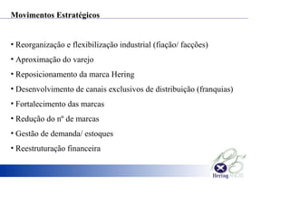 Movimentos Estratégicos
• Reorganização e flexibilização industrial (fiação/ facções)
• Aproximação do varejo
• Reposicionamento da marca Hering
• Desenvolvimento de canais exclusivos de distribuição (franquias)
• Fortalecimento das marcas
• Redução do nº de marcas
• Gestão de demanda/ estoques
• Reestruturação financeira
 