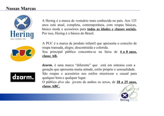 A Hering é a marca de vestuário mais conhecida no país. Aos 125
anos está atual, completa, contemporânea, com roupas básicas,
básico moda e acessórios para todas as idades e classes sociais.
Por isso, Hering é o básico do Brasil.
A PUC é a marca de produto infantil que apresenta o conceito de
roupa transada, alegre, descontraída e colorida.
Seu principal público concentra-se na faixa de 4 a 8 anos,
classe AB.
dzarm. é uma marca “diferente” que está em sintonia com a
geração que apresenta muita atitude, estilo próprio e sensualidade.
São roupas e acessórios nos estilos streetwear e casual para
qualquer hora e qualquer lugar.
O público alvo são jovens de ambos os sexos, de 18 a 25 anos,
classe ABC.
Nossas Marcas
 