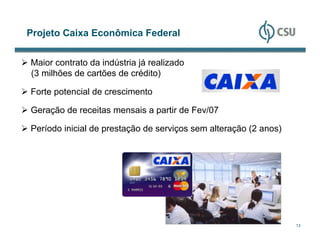 Projeto Caixa Econômica Federal


Maior contrato da indústria já realizado
(3 milhões de cartões de crédito)

Forte potencial de crescimento

Geração de receitas mensais a partir de Fev/07

Período inicial de prestação de serviços sem alteração (2 anos)




                                                                  13
 
