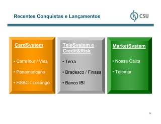 Recentes Conquistas e Lançamentos




CardSystem           TeleSystem e          MarketSystem
                     Credit&Risk

• Carrefour / Visa   • Terra               • Nossa Caixa

• Panamericano       • Bradesco / Finasa   • Telemar

• HSBC / Losango     • Banco IBI




                                                           14
 