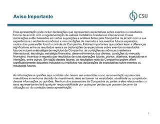 Aviso Importante


Esta apresentação pode incluir declarações que representem expectativas sobre eventos ou resultados
futuros de acordo com a regulamentação de valores mobiliários brasileira e internacional. Essas
declarações estão baseadas em certas suposições e análises feitas pela Companhia de acordo com a sua
experiência e o ambiente econômico e nas condições de mercado e nos eventos futuros esperados,
muitos dos quais estão fora do controle da Companhia. Fatores importantes que podem levar a diferenças
significativas entre os resultados reais e as declarações de expectativas sobre eventos ou resultados
futuros incluem a estratégia de negócios da Companhia, as condições econômicas brasileira e
internacional, tecnologia, estratégia financeira, desenvolvimentos dos clientes, condições do mercado
financeiro, incerteza a respeito dos resultados de suas operações futuras, planos, objetivos, expectativas e
intenções, entre outros. Em razão desses fatores, os resultados reais da Companhia podem diferir
significativamente daqueles indicados ou implícitos nas declarações de expectativas sobre eventos ou
resultados futuros.


As informações e opiniões aqui contidas não devem ser entendidas como recomendação a potenciais
investidores e nenhuma decisão de investimento deve se basear na veracidade, atualidade ou completude
dessas informações ou opiniões. Nenhum dos assessores da Companhia ou partes a eles relacionadas ou
seus representantes terá qualquer responsabilidade por quaisquer perdas que possam decorrer da
utilização ou do conteúdo desta apresentação.




                                                                                                               2
 