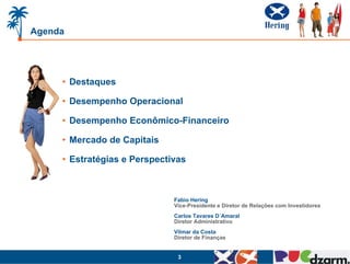 Agenda




     • Destaques

     • Desempenho Operacional

     • Desempenho Econômico-Financeiro

     • Mercado de Capitais

     • Estratégias e Perspectivas



                              Fabio Hering
                              Vice-Presidente e Diretor de Relações com Investidores
                              Carlos Tavares D´Amaral
                              Diretor Administrativo
                              Vilmar da Costa
                              Diretor de Finanças


                               3
 