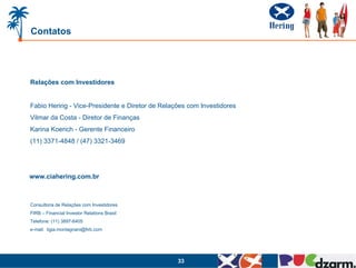 Contatos




Relações com Investidores


Fabio Hering - Vice-Presidente e Diretor de Relações com Investidores
Vilmar da Costa - Diretor de Finanças
Karina Koerich - Gerente Financeiro
(11) 3371-4848 / (47) 3321-3469




www.ciahering.com.br



Consultoria de Relações com Investidores
FIRB – Financial Investor Relations Brasil
Telefone: (11) 3897-6405
e-mail: ligia.montagnani@firb.com




                                                 33
 