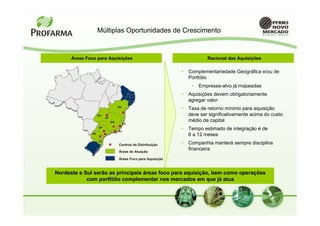 Múltiplas Oportunidades de Crescimento


      Áreas Foco para Aquisições                                          Racional das Aquisições

                                                              •   Complementariedade Geográfica e/ou de
                                                                  Portfólio
                                                                   •   Empresas-alvo já mapeadas
                                                              •   Aquisições devem obrigatoriamente
                                                                  agregar valor
                                  BA
                                                              •   Taxa de retorno mínimo para aquisição
                   GO                                             deve ser significativamente acima do custo
                        DF
                             MG                                   médio de capital
                                       ES
                   SP
                                  RJ
                                                              •   Tempo estimado de integração é de
              PR
                                                                  6 a 12 meses
                   SC
                                  Centros de Distribuição     •   Companhia manterá sempre disciplina
                                  Áreas de Atuação
                                                                  financeira
                                  Áreas Foco para Aquisição



Nordeste e Sul serão as principais áreas foco para aquisição, bem como operações
            com portfólio complementar nos mercados em que já atua
 