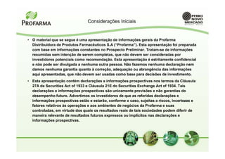Considerações Iniciais


• O material que se segue é uma apresentação de informações gerais da Profarma
  Distribuidora de Produtos Farmacêuticos S.A (“Profarma”). Esta apresentação foi preparada
  com base em informações constantes no Prospecto Preliminar. Tratam-se de informações
  resumidas sem intenção de serem completas, que não devem ser consideradas por
  investidores potenciais como recomendação. Esta apresentação é estritamente confidencial
  e não pode ser divulgada a nenhuma outra pessoa. Não fazemos nenhuma declaração nem
  damos nenhuma garantia quanto à correção, adequação ou abrangência das informações
  aqui apresentadas, que não devem ser usadas como base para decisões de investimento.
• Esta apresentação contém declarações e informações prospectivas nos termos da Cláusula
  27A da Securities Act of 1933 e Cláusula 21E do Securities Exchange Act of 1934. Tais
  declarações e informações prospectivas são unicamente previsões e não garantias do
  desempenho futuro. Advertimos os investidores de que as referidas declarações e
  informações prospectivas estão e estarão, conforme o caso, sujeitas a riscos, incertezas e
  fatores relativos às operações e aos ambientes de negócios da Profarma e suas
  controladas, em virtude dos quais os resultados reais de tais sociedades podem diferir de
  maneira relevante de resultados futuros expressos ou implícitos nas declarações e
  informações prospectivas.
 