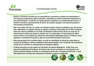 Considerações Iniciais


• Embora a Profarma acredite que as expectativas e premissas contidas nas declarações e
  informações prospectivas sejam razoáveis e baseadas em dados atualmente disponíveis à
  sua administração, a Profarma não pode garantir resultados ou acontecimentos futuros. A
  Profarma isenta-se expressamente do dever de atualizar qualquer uma das declarações e
  informações prospectivas.
• Não é permitido oferecer ou vender nos Estados Unidos valores mobiliários que não tenham
  sido registrados ou estejam isentos de registro conforme a Securities Act of 1933. Qualquer
  oferta de valores mobiliários a ser feita nos Estados Unidos deverá sê-lo por meio de um
  memorando de oferta que pode ser obtido com os underwriters. O memorando de oferta
  deverá conter ou incorporar por referência informações detalhadas sobre a Profarma e seus
  negócios e resultados financeiros, além de suas demonstrações financeiras.
• Esta apresentação não constitui oferta, convite ou solicitação de oferta de subscrição ou
  compra de quaisquer valores mobiliários. Esta apresentação e seu conteúdo não constituem
  a base de um contrato ou compromisso de qualquer espécie.
• A Oferta encontra-se sob análise da Comissão de Valores Mobiliários - CVM. Para uma
  descrição detalhada da Profarma, da oferta e dos riscos envolvidos no investimento nas
  ações ordinárias objeto da oferta, os investidores devem ler o Prospecto Preliminar, o qual
  está disponível nos sites das instituições indicadas no Aviso ao Mercado.
 