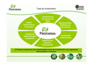 Tese de Investimento



                               Fundamentos
                               Favoráveis do
                                   Setor
             Sólida                                Oportunidades
          Performance                               Múltiplas de
           Financeira                               Crescimento


            Equipe de
          Administração                              Companhia
           Experiente                                Diferenciada
                               Histórico de
                                 Sucesso
                               Comprovado

A Profarma representa uma oportunidade única de investimento nos segmentos
                         farmacêutico e consumo
 