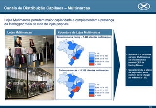 Canais de Distribuição Capilares – Multimarcas
Lojas Multimarcas permitem maior capilaridade e complementam a presença
da Hering por meio da rede de lojas próprias.
Lojas Multimarcas
Somente 3% de todas
as lojas Multimarcas
se encontram no
mesmo CEP de
Hering Stores
Considerando o plano
de expansão, esse
número deve chegar
no máximo a 13%
Cobertura de Lojas Multimarcas
Somente marca Hering – 7.468 clientes multimarcas
< 100
Entre 101 e 250
Entre 251 e 500
Entre 501 e 1.000
> 1.000
Todas as marcas – 10.358 clientes multimarcas
< 100
Entre 101 e 250
Entre 251 e 500
Entre 501 e 1.000
> 1.000
19
 