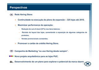 Rede Hering Store:
Continuidade na execução do plano de expansão – 325 lojas até 2010.
Maximizar performance da operação:
– Redução do out of stock (97%) nos itens básicos;
– Revisão do layout das lojas, aumentando a exposição de algumas categorias de
produtos;
Perspectivas
produtos;
– Vendas promocionais constantes.
Promover o cartão de crédito Hering Store.
Campanha de Marketing “eu uso Hering desde sempre”.
Novo projeto arquitetônico para as lojas PUC.
Desenvolvimento de um plano para explorar o potencial da marca dzarm.
42
 