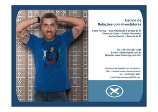 Equipe deEquipe de
Relações com InvestidoresRelações com Investidores
Fabio HeringFabio Hering –– Vice Presidente e Diretor de RIVice Presidente e Diretor de RI
Vilmar da CostaVilmar da Costa –– Diretor FinanceiroDiretor Financeiro
Karina KoerichKarina Koerich -- Gerente de RIGerente de RI
Tel. +55 (47) 3321Tel. +55 (47) 3321--34693469
EE--mailmail: ri@heringnet.com.br: ri@heringnet.com.br
WebsiteWebsite: www.ciahering.com.br/ri: www.ciahering.com.br/riWebsiteWebsite: www.ciahering.com.br/ri: www.ciahering.com.br/ri
Consultoria de Relações com Investidores
FIRB – Financial Investor Relations Brasil
Tel. +55 (11) 3897-6857
E-mail: ligia.montagnani@firb.com
 