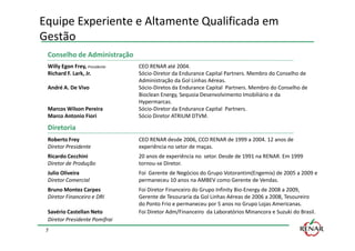 Equipe Experiente e Altamente Qualificada em
Gestão
 Conselho de Administração
 Willy Egon Frey, Presidente   CEO RENAR até 2004.
 Richard F. Lark, Jr.          Sócio-Diretor da Endurance Capital Partners. Membro do Conselho de
                               Administração da Gol Linhas Aéreas.
 André A. De Vivo              Sócio-Diretos da Endurance Capital Partners. Membro do Conselho de
                               Bioclean Energy, Sequoia Desenvolvimento Imobiliário e da
                               Hypermarcas.
 Marcos Wilson Pereira         Sócio-Diretor da Endurance Capital Partners.
 Marco Antonio Fiori           Sócio Diretor ATRIUM DTVM.

 Diretoria
 Roberto Frey                  CEO RENAR desde 2006, CCO RENAR de 1999 a 2004. 12 anos de
 Diretor Presidente            experiência no setor de maças.
 Ricardo Cecchini              20 anos de experiência no setor. Desde de 1991 na RENAR. Em 1999
 Diretor de Produção           tornou-se Diretor.
 Julio Oliveira                Foi Gerente de Negócios do Grupo Votorantim(Engemix) de 2005 a 2009 e
 Diretor Comercial             permaneceu 10 anos na AMBEV como Gerente de Vendas.
 Bruno Montez Carpes           Foi Diretor Financeiro do Grupo Infinity Bio-Energy de 2008 a 2009,
 Diretor Financeiro e DRI      Gerente de Tesouraria da Gol Linhas Aéreas de 2006 a 2008, Tesoureiro
                               do Ponto Frio e permaneceu por 5 anos no Grupo Lojas Americanas.
 Savério Castellan Neto        Foi Diretor Adm/Financeiro da Laboratórios Minancora e Suzuki do Brasil.
 Diretor Presidente Pomifrai
 7
 