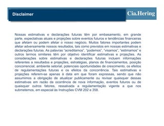 Disclaimer



 Nossas estimativas e declarações futuras têm por embasamento, em grande
 parte, expectativas atuais e projeções sobre eventos futuros e tendências financeiras
 que afetam ou podem afetar o nosso negócio. Muitos fatores importantes podem
 afetar adversamente nossos resultados, tais como previstos em nossas estimativas e
 declarações futuras. As palavras “acreditamos”, “podemos”, “visamos”, “estimamos” e
 outros termos similares têm por objetivo identificar estimativas e projeções. As
 considerações sobre estimativas e declarações futuras incluem informações
 referentes a resultados e projeções, estratégias, planos de financiamentos, posição
 concorrencial, ambiente setorial, potenciais oportunidades de crescimento, os efeitos
 de regulamentações futuras e os efeitos da concorrência. Tais estimativas e
 projeções referem-se apenas à data em que foram expressas, sendo que não
 assumimos a obrigação de atualizar publicamente ou revisar quaisquer dessas
 estimativas em razão da ocorrência de nova informação, eventos futuros ou de
 quaisquer outros fatores, ressalvada a regulamentação vigente a que nos
 submetemos, em especial às Instruções CVM 202 e 358.
 