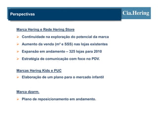 Perspectivas


   Marca Hering e Rede Hering Store

     Continuidade na exploração do potencial da marca

     Aumento da venda (m² e SSS) nas lojas existentes

     Expansão em andamento – 325 lojas para 2010

     Estratégia de comunicação com foco no PDV.


   Marcas Hering Kids e PUC
     Elaboração de um plano para o mercado infantil



   Marca dzarm.

     Plano de reposicionamento em andamento.
 
