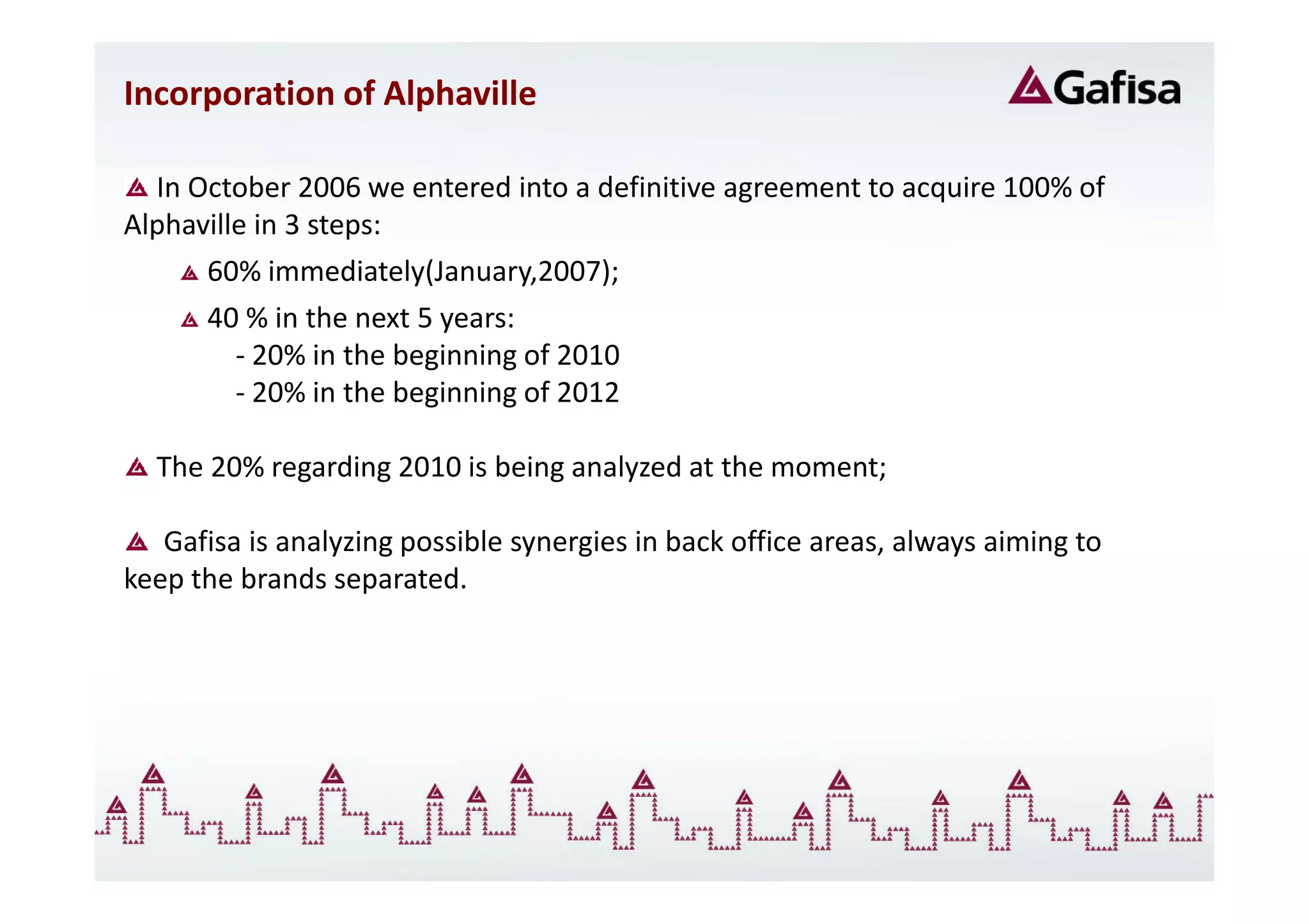 Incorporation of Alphaville

  In October 2006 we entered into a definitive agreement to acquire 100% of
Alphaville in 3 steps:
      60% immediately(January,2007);
      40 % in the next 5 years:
         - 20% in the beginning of 2010
         - 20% in the beginning of 2012

  The 20% regarding 2010 is being analyzed at the moment;

   Gafisa is analyzing possible synergies in back office areas, always aiming to
keep the brands separated.
 