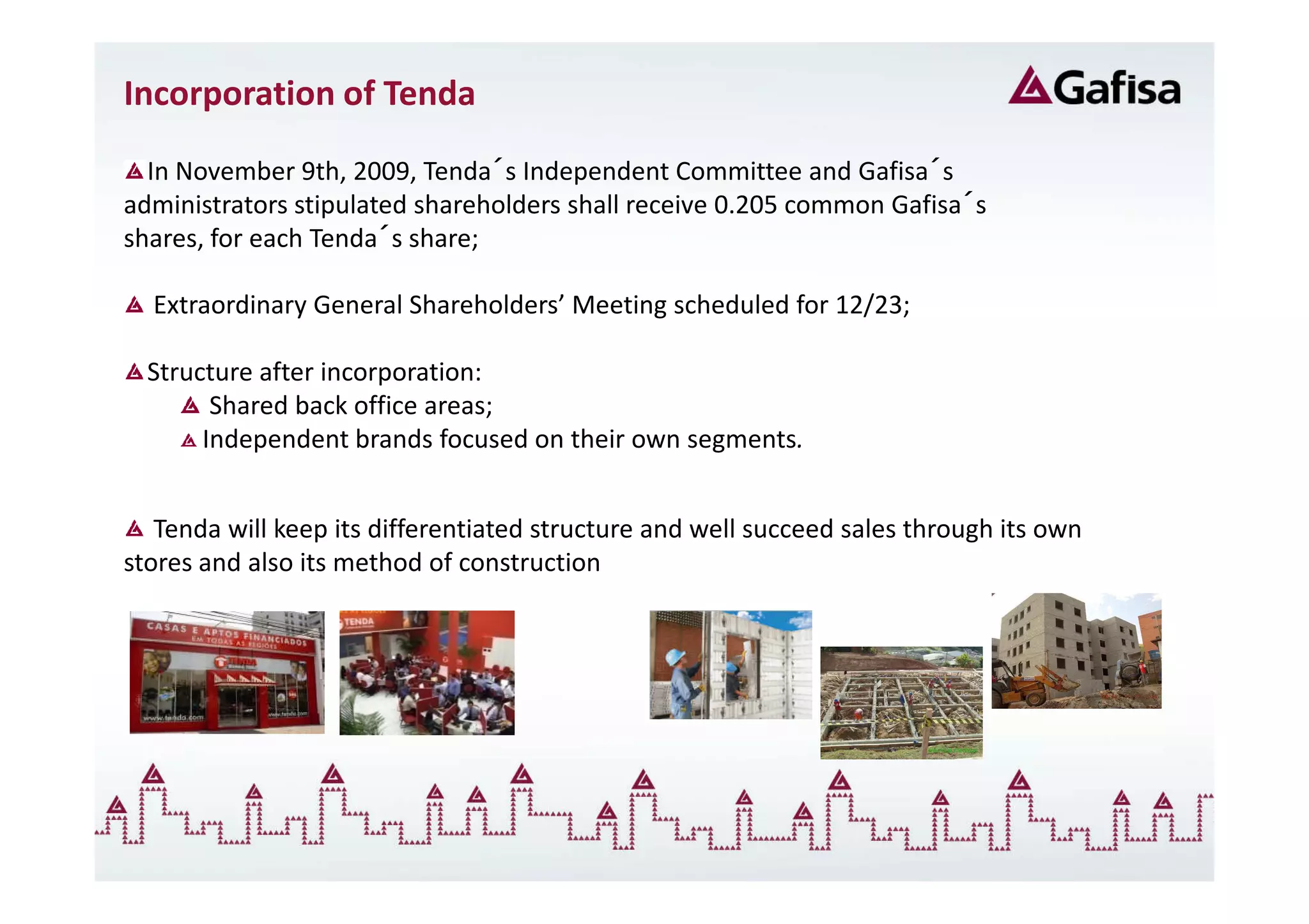Incorporation of Tenda

  In November 9th, 2009, Tenda´s Independent Committee and Gafisa´s
administrators stipulated shareholders shall receive 0.205 common Gafisa´s
shares, for each Tenda´s share;

  Extraordinary General Shareholders’ Meeting scheduled for 12/23;

  Structure after incorporation:
        Shared back office areas;
       Independent brands focused on their own segments.


   Tenda will keep its differentiated structure and well succeed sales through its own
stores and also its method of construction
 