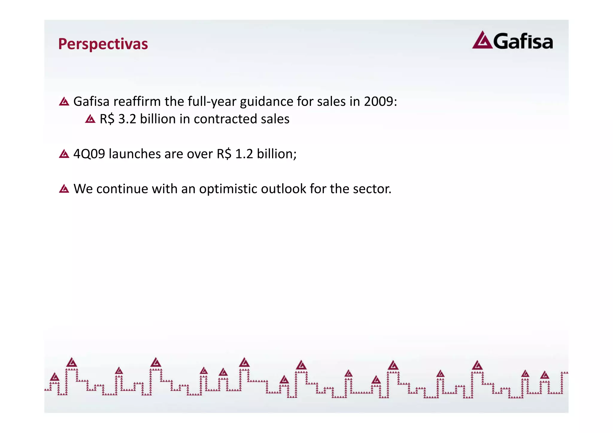 Perspectivas


  Gafisa reaffirm the full-year guidance for sales in 2009:
      R$ 3.2 billion in contracted sales

  4Q09 launches are over R$ 1.2 billion;

  We continue with an optimistic outlook for the sector.
 
