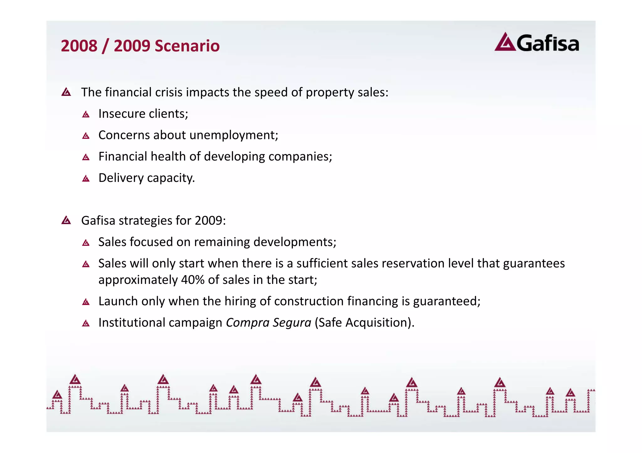 2008 / 2009 Scenario

  The financial crisis impacts the speed of property sales:
     Insecure clients;
     Concerns about unemployment;
     Financial health of developing companies;
     Delivery capacity.


  Gafisa strategies for 2009:
     Sales focused on remaining developments;
     Sales will only start when there is a sufficient sales reservation level that guarantees
     approximately 40% of sales in the start;
     Launch only when the hiring of construction financing is guaranteed;
     Institutional campaign Compra Segura (Safe Acquisition).
 