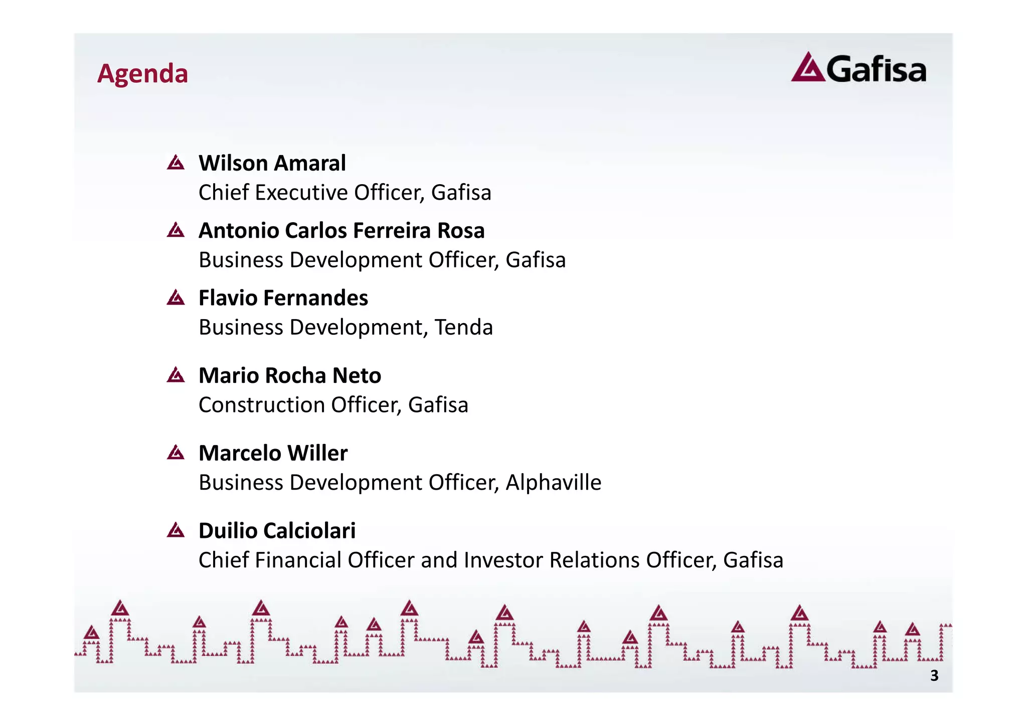 Agenda


         Wilson Amaral
         Chief Executive Officer, Gafisa
         Antonio Carlos Ferreira Rosa
         Business Development Officer, Gafisa
         Flavio Fernandes
         Business Development, Tenda
         Mario Rocha Neto
         Construction Officer, Gafisa
         Marcelo Willer
         Business Development Officer, Alphaville
         Duilio Calciolari
         Chief Financial Officer and Investor Relations Officer, Gafisa



                                                                          3
 