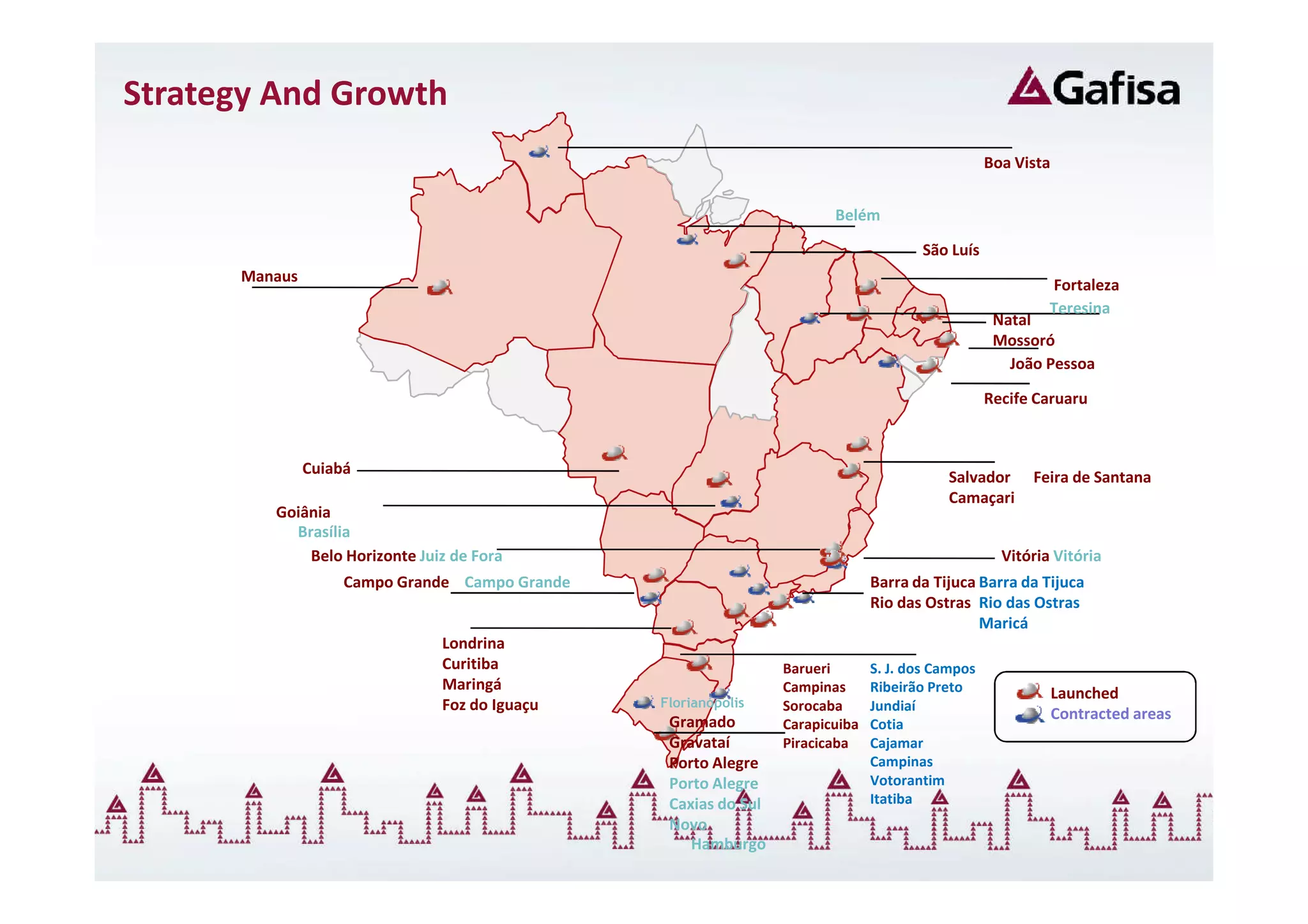 Strategy And Growth
                                                                                                  Boa Vista


                                                                        Belém

                                                                                      São Luís
      Manaus
                                                                                                           Fortaleza
                                                                                                           Teresina
                                                                                                   Natal
                                                                                                   Mossoró
                                                                                                     João Pessoa

                                                                                                  Recife Caruaru



               Cuiabá
                                                                                          Salvador      Feira de Santana
                                                                                          Camaçari
         Goiânia
           Brasília
             Belo Horizonte Juiz de Fora                                                            Vitória Vitória
                    Campo Grande Campo Grande                                  Barra da Tijuca Barra da Tijuca
                                                                               Rio das Ostras Rio das Ostras
                                                                                               Maricá
                               Londrina
                               Curitiba                          Barueri       S. J. dos Campos
                               Maringá                           Campinas      Ribeirão Preto                 Launched
                               Foz do Iguaçu    Florianópolis    Sorocaba      Jundiaí
                                                 Gramado                                                      Contracted areas
                                                                 Carapicuiba   Cotia
                                                 Gravataí        Piracicaba    Cajamar
                                                 Porto Alegre                  Campinas
                                                 Porto Alegre                  Votorantim
                                                 Caxias do Sul                 Itatiba
                                                 Novo
                                                    Hamburgo
 