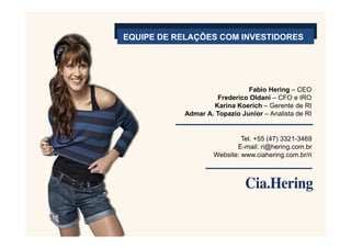 EQUIPE DE RELAÇÕES COM INVESTIDORES




                              Fabio Hering – CEO
                    Frederico Oldani – CFO e IRO
                   Karina Koerich – Gerente de RI
           Admar A. Topazio Junior – Analista de RI


                             Tel. +55 (47) 3321-3469
                           E-mail: ri@hering.com.br
                    Website: www.ciahering.com.br/ri
 