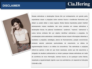 DISCLAIMER


             Nossas estimativas e declarações futuras têm por embasamento, em grande parte,

             expectativas atuais e projeções sobre eventos futuros e tendências financeiras que

             afetam ou podem afetar o nosso negócio. Muitos fatores importantes podem interferir

             adversamente nossos resultados, tais como previstos em nossas estimativas e

             declarações futuras. As palavras “acreditamos”, “podemos”, “visamos”, “estimamos” e

             outros termos similares têm por objetivo identificar estimativas e projeções. As

             considerações sobre estimativas e declarações futuras incluem informações referentes a

             resultados e projeções, estratégias, planos de financiamentos, posição concorrencial,

             ambiente   setorial,   potenciais   oportunidades   de   crescimento,   os   efeitos   de

             regulamentações futuras e os efeitos da concorrência. Tais estimativas e projeções

             referem-se apenas à data em que foram expressas, sendo que não assumimos a

             obrigação de atualizar publicamente ou revisar quaisquer dessas estimativas em razão

             da ocorrência de nova informação, eventos futuros ou de quaisquer outros fatores,

             ressalvada a regulamentação vigente a que nos submetemos, em especial às Instruções

             CVM 480 e 358.
 