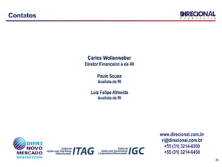 22
Contatos
Carlos Wollenweber
Diretor Financeiro e de RI
Paulo Sousa
Analista de RI
Luiz Felipe Almeida
Analista de RI
www.direcional.com.br
ri@direcional.com.br
+55 (31) 3214-6200
+55 (31) 3214-6450
 