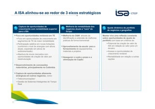 11
A ISA alinhou-se ao redor de 3 eixos estratégicos
Captura de oportunidades de
crescimento com rentabilidade superior
para a ISA
▪ Foco em oportunidades rentáveis em TE
–Foco em oportunidades de crescimento em
segmentos de TE de maior rentabilidade
–Participação seletiva em novas licitações
(conforme o nível de sinergias com ativos
atuais, expansão em ativos de
subtransmissão)
–Abertura de novos mercados com
oportunidades de criação de valor por
reestruturação
▪ Desenvolvimento de concessões
rodoviárias, principalmente na Colômbia
▪ Captura de oportunidades altamente
sinérgicas em outros negócios, como:
–Telecomunicações1
–Gestão de Sistemas Inteligentes de Tempo
Real
Ajuste dinâmico do portfolio
de negócios e geografias
Manter viva uma reflexão constante
sobre oportunidades de ajuste do
portfolio com base em critérios de:
–Potencial de criação de valor da
ISA em relação ao valor para um
terceiro
–Acesso a oportunidades de
crescimento rentável
–Rentabilidade em relação a outras
opções
1
Melhoria da rentabilidade dos
negócios atuais e "core" do
Grupo
▪ Melhoria do O&M através da
identificação e extensão de melhores
práticas de forma transversal
▪ Aproveitamento da escala para o
fornecimento de equipamentos,
materiais e projetos.
▪ Assegurar o custo e prazo e a
otimização do CapEx
2 3
 