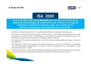 12
A Visão da ISA
A ISA terá rentabilidade superior ao custo de patrimônio e sustentável a longo prazo.
No negócio de Transportes de Energia, a ISA manterá a sua posição de operadora com maior
presença na América Latina, consolidando a sua posição na região e alcançando altos níveis
de eficiência operacional alinhados às 'melhores práticas' globais.
No negócio de Concessões Rodoviárias, a ISA irá capturar oportunidades na região, com foco
na Colômbia.
No negócio de Rede de Transporte de Telecomunicações, a ISA irá consolidar sua liderança
como transportador independente na América Latina e desenvolver um ecossistema de IPs
(internet protocol) na região.
A ISA ampliará a sua capacidade de Gestão Inteligente de Sistemas de Tempo Real com novos
serviços, acessando novas oportunidades altamente rentáveis em outros setores.
ISA 2020
No ano de 2020 a ISA terá multiplicado por 3 os seus lucros através da
captura de oportunidades de crescimento mais rentáveis nos negócios
atualmente existentes na América Latina, do aumento da sua
eficiência operacional e da otimização do seu portfólio.
 
