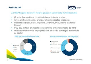 4
Perfil da ISA
48 anos de experiência no setor de transmissão de energia
Ativos em transmissão de energia, telecomunicações e rodovias
Presente no Brasil, Chile, Argentina, Colômbia, Peru, Bolivia e América
Central
USD 890 milhões em receita operacional no primeiro semestre de 2013
Investidor financeiro de longo prazo com ênfase na otimização de estrutura
de capital
A CTEEP faz parte de um dos maiores grupos de transmissão da América Latina
EBITDA consolidado por negócioEBITDA consolidado por país
39%
27%
21%
11%
Colombia
Chile
Brasil
Peru 67%
27%
4%
2%
Transporte de
energia
Concessões Viárias
Telecomunicação
Gestão de Sistema
em tempo Real
Fonte: 2ºITR 2013 ISA
 