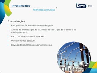 13 
Investimentos 
Principais Ações 
Otimização de CapEx 
 Recuperação da Rentabilidade dos Projetos 
 Análise de primarização de atividades dos serviços de fiscalização e 
comissionamento 
 Banco de Preços CTEEP vs Aneel 
 Otimização dos Estoques 
 Revisão da governança dos investimentos 
 