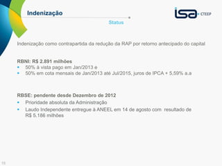 15 
Indenização 
Status 
Indenização como contrapartida da redução da RAP por retorno antecipado do capital 
RBNI: R$ 2.891 milhões 
 50% à vista pago em Jan/2013 e 
 50% em cota mensais de Jan/2013 até Jul/2015, juros de IPCA + 5,59% a.a 
RBSE: pendente desde Dezembro de 2012 
 Prioridade absoluta da Administração 
 Laudo Independente entregue à ANEEL em 14 de agosto com resultado de 
R$ 5.186 milhões 
 
