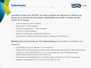 16
Indenização
Inventário Físico de 140 SE’s, 85 sites isolados de Telecom e 2.000 km de
linhas de transmissão (amostral), distribuídos por todo o estado de São
Paulo em 4 meses;
 Transformadores: 600 unidades
 Disjuntores: 1.600 unidades
 Chaves seccionadoras: 7.000 unidades
 TC’s/TP’s: 9.000 unidades
 Torres: 31.000 torres, totalizando 44.000 ton.
 Condutores: 14.000 km extensão de linha, totalizando 150.000 ton.
Mobilização permanente de 110 colaboradores para auxiliar a avaliadora nos
trabalhos;
 Conciliação Físico-Contábil de 171 mil registros;
 Análise de 5 mil aquisições de máquinas/equipamentos para compor o Banco de Preços;
 Análise de 700 projetos de SE e LT e a classificação dos 157 mil registros para
determinação dos percentuais de COM e CA,
 Verificação de elegibilidade em 2 mil matrículas de terrenos e 19 mil de servidões;
 Análise e classificação de 110 mil ativos em “SE” ou “NI”
 