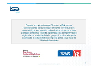 14
Durante aproximadamente 50 anos, a ISA vem se
caracterizando pela prestação eficiente e confiável dos
seus serviços, em respeito pelos direitos humanos e pela
proteção ambiental visando à promoção da competitividade
regional e da sustentabilidade, graças à equipe altamente
qualificada e comprometida composta pelos seus mais de
3.800 colaboradores
 