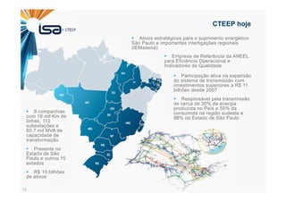 18
CTEEP hoje
Participação ativa na expansão
do sistema de transmissão com
investimentos superiores a R$ 11
bilhões desde 2007
Responsável pela transmissão
de cerca de 30% da energia
produzida no País e 55% da
consumida na região sudeste e
98% no Estado de São Paulo
9 companhias
com 18 mil Km de
linhas, 112
subestações e
60,7 mil MVA de
capacidade de
transformação
Presente no
Estado de São
Paulo e outros 15
estados
R$ 10 bilhões
de ativos
Ativos estratégicos para o suprimento energético:
São Paulo e importantes interligações regionais
(IEMadeira)
Empresa de Referência da ANEEL
para Eficiência Operacional e
Indicadores de Qualidade
 