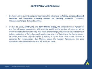 CORPORATE HIGHLIGHTS
 On June 4, 2015 our indirect parent company PGI rebranded to Avintiv, a more Advanced,
Inventive and Innovative company focused on specialty materials. Companhia
Providência changed its logo to Avintiv;
 On July 31, 2015, Avintiv, Inc. and Berry Plastics Group, Inc. entered into an Agreement
and Plan of Merger pursuant to which Avintiv would be the survivor of a merger with a
wholly-owned subsidiary of Berry. As a result of the Merger, Providência would become an
indirect subsidiary of Berry. Berry will receive new shares of Avintiv and the former owners
of Avintiv, Blackstone Capital Partners (Cayman) V LP, will have their shares canceled in
exchange for remuneration due Merger. Under the Merger Agreement, the price
attributed to Providência shares was R$ 10.27 per share.
10/8/2015 Interim PowerPoint presentation template 13
 