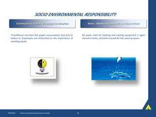 SOCIO ENVIRONMENTAL RESPONSIBILITY
10/8/2015 Interim PowerPoint presentation template 25
Providência monitors the power consumption and acts to
reduce it. Employees are instructed on the importance of
avoiding waste;
All water used for heating and cooling equipment is again
stored in tanks, and then reused for the same purpose.
Commission to analysis the energy consumption Water - Monitoring consumer and closed circuit
 