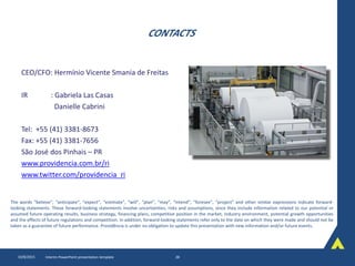 CONTACTS
CEO/CFO: Hermínio Vicente Smania de Freitas
IR : Gabriela Las Casas
Danielle Cabrini
Tel: +55 (41) 3381-8673
Fax: +55 (41) 3381-7656
São José dos Pinhais – PR
www.providencia.com.br/ri
www.twitter.com/providencia_ri
10/8/2015 Interim PowerPoint presentation template 28
The words “believe”, “anticipate”, “expect”, “estimate”, “will”, “plan”, “may”, “intend”, “foresee”, “project” and other similar expressions indicate forward-
looking statements. These forward-looking statements involve uncertainties, risks and assumptions, since they include information related to our potential or
assumed future operating results, business strategy, financing plans, competitive position in the market, industry environment, potential growth opportunities
and the effects of future regulations and competition. In addition, forward-looking statements refer only to the date on which they were made and should not be
taken as a guarantee of future performance. Providência is under no obligation to update this presentation with new information and/or future events.
 