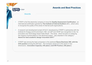 37
Awards and Best Practices
CTEEP is the first electricity company to have the Quality Assessment Certification , an
international certification granted by The Institute of Internal Auditors (IIA ) , which aims
to recognize the quality of the areas of internal audit organizations.
A research and development project (R & D ) developed by CTEEP in partnership with the
Institute for Energy and Environment ( IEE ) at USP and CESP won recognition in the 1st
Innovation and Technology Award Solar Brazil . The study , which focuses on analyzing
the impacts of photovoltaics in the electrical system , was awarded in the category "
Award for best academic design innovation 2015 "
CTEEP was among the best companies in the yearbook Época Business 360, with the
47th position among the 250 best . The Company stood out in the sector in two
dimensions : Innovation Capacity ( 5th place ) and HR Practice ( 4th place )
Awards
 