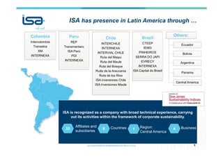 ISA is recognized as a company with broad technical experience, carrying
out its activities within the framework of corporate sustainability.
8
33
ISA
Colombia
Intercolombia
Transelca
XM
INTERNEXA
Peru
REP
Transmantaro
ISA Perú
PDI
INTERNEXA
Chile
INTERCHILE
INTERNEXA
INTERVIAL CHILE
Ruta del Maipo
Ruta del Maule
Ruta del Bosque
Rutla de la Araucania
Ruta de los Rios
ISA inversiones Chile
ISA inversiones Maule
Brazil
CTEEP
IEMG
PINHEIROS
SERRA DO JAPI
EVRECY
INTERNEXA
ISA Capital do Brasil
Others:
Ecuador
Bolivia
Argentina
Panama
Central America
Affiliates and
subsidiaries
8 Countries 1
Region:
Central America
4 Business
ISA has presence in Latin America through …
 