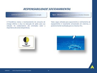 RESPONSABILIDADE SOCIOAMBIENTAL
10/8/2015 Interim PowerPoint presentation template 25
A Providência realiza o monitoramento do consumo de
energia elétrica e atua na execução de ações para sua
redução. Os colaboradores são orientados sobre a
importância de evitar desperdícios;
Toda a água utilizada para aquecimento e resfriamento de
equipamentos é novamente armazenada em cisternas, e
posteriormente reutilizada para os mesmos fins.
Comissão de análise do consumo de energia Água – Monitoramento de consumo e circuito fechado
 