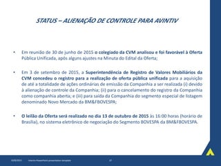 STATUS – ALIENAÇÃO DE CONTROLE PARA AVINTIV
• Em reunião de 30 de junho de 2015 o colegiado da CVM analisou e foi favorável à Oferta
Pública Unificada, após alguns ajustes na Minuta do Edital da Oferta;
• Em 3 de setembro de 2015, a Superintendência de Registro de Valores Mobiliários da
CVM concedeu o registro para a realização de oferta pública unificada para a aquisição
de até a totalidade de ações ordinárias de emissão da Companhia a ser realizada (i) devido
à alienação de controle da Companhia; (ii) para o cancelamento do registro da Companhia
como companhia aberta; e (iii) para saída da Companhia do segmento especial de listagem
denominado Novo Mercado da BM&FBOVESPA;
• O leilão da Oferta será realizado no dia 13 de outubro de 2015 às 16:00 horas (horário de
Brasília), no sistema eletrônico de negociação do Segmento BOVESPA da BM&FBOVESPA.
10/8/2015 Interim PowerPoint presentation template 27
 