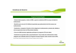 Iniciativas do Governo




                                                            Programa Farmácia Popular


 • Através deste programa, criado em 2004, o governo subsidia até 90% do preço de tabela do
 medicamento;

 • Benefício para cerca de 3,5 milhões de pacientes que praticamente não tinha acesso aos
 medicamentos;

 • Atualmente, o programa é focado em três categorias de medicamentos: pressão alta, diabetes e
 anti-concepcionais (mais de 350 produtos listados);

 • Cerca de 4.000 farmácias registradas participam do programa (73% são redes);

 • Atualmente nas grandes redes, aproximadamente ¾ das vendas dos medicamentos nestas
 categorias são realizadas dentro do Programa Farmácia Popular, tendo crescido mais de 50%.
 Fonte: IMS Health, Abrafarma (Associação de Redes de Farmácias e Drogarias), ANVISA e Droga Raia.
 