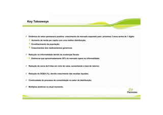 Key Takeaways




Dinâmica do setor permanece positiva: crescimento de mercado esperado para próximos 3 anos acima de 1 dígito:
  Aumento de renda per capita com uma melhor distribuição;
  Envelhecimento da população;
  Crescimentos dos medicamentos genéricos;


Redução na informalidade devido às mudanças fiscais:
  Estima-se que aproximadamente 25% do mercado opera na informalidade;


Redução de cerca de 6 dias em ciclo de caixa, aumentando a taxa de retorno;


Redução do SG&A (%), devido crescimento das receitas líquidas;


Continuidade do processo de consolidação no setor de distribuição;


Múltiplos atrativos no atual momento.
 