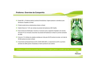 Profarma: Overview da Companhia



  Desde1961, a Profarma distribui produtos farmacêuticos, higiene pessoal e cosméticos para
  farmácias e hospitais no Brasil;

  Profarma está entre as distribuidoras líderes no Brasil;

   Market Share de 11,8% nas vendas de produtos farmacêuticos (IMS Health);

  Doze Centros de Distribuição, incluindo um exclusivo para o segmento hospitalar e de vacinas,
  servindo 91% do mercado consumidor de produtos farmacêuticos no Brasil no primeiro semestre
  de 2008;

  Cerca de 17,6 milhões de unidades vendidas por mês para 30.870 pontos de venda, num total de
  55.500 pontos de venda no Brasil;

  Crescimento da Receita Bruta de 23% (CAGR 2005-2007), e crescimento de 24% no primeiro
  semestre de 2008 quando comparada ao mesmo período do ano anterior.




A Profarma é a distribuidora de produtos farmacêuticos, de higiene pessoal e cosmética que mais cresce no Brasil.
 