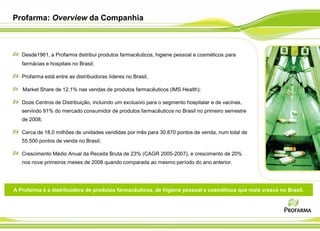 Profarma: Overview da Companhia



   Desde1961, a Profarma distribui produtos farmacêuticos, higiene pessoal e cosméticos para
   farmácias e hospitais no Brasil;

   Profarma está entre as distribuidoras líderes no Brasil;

   Market Share de 12,1% nas vendas de produtos farmacêuticos (IMS Health);

   Doze Centros de Distribuição, incluindo um exclusivo para o segmento hospitalar e de vacinas,
   servindo 91% do mercado consumidor de produtos farmacêuticos no Brasil no primeiro semestre
   de 2008;

   Cerca de 18,0 milhões de unidades vendidas por mês para 30.870 pontos de venda, num total de
   55.500 pontos de venda no Brasil;

   Crescimento Médio Anual da Receita Bruta de 23% (CAGR 2005-2007), e crescimento de 20%
   nos nove primeiros meses de 2008 quando comparada ao mesmo período do ano anterior.




A Profarma é a distribuidora de produtos farmacêuticos, de higiene pessoal e cosméticos que mais cresce no Brasil.
 