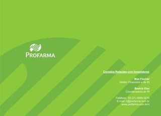 Contatos Relações com Investidores

                         Max Fischer
            Diretor Financeiro e de RI

                       Beatriz Diez
                 Coordenadora de RI

         Telefone.: 55 (21) 4009 0276
          E-mail: ri@profarma.com.br
              www.profarma.com.br/ri
 