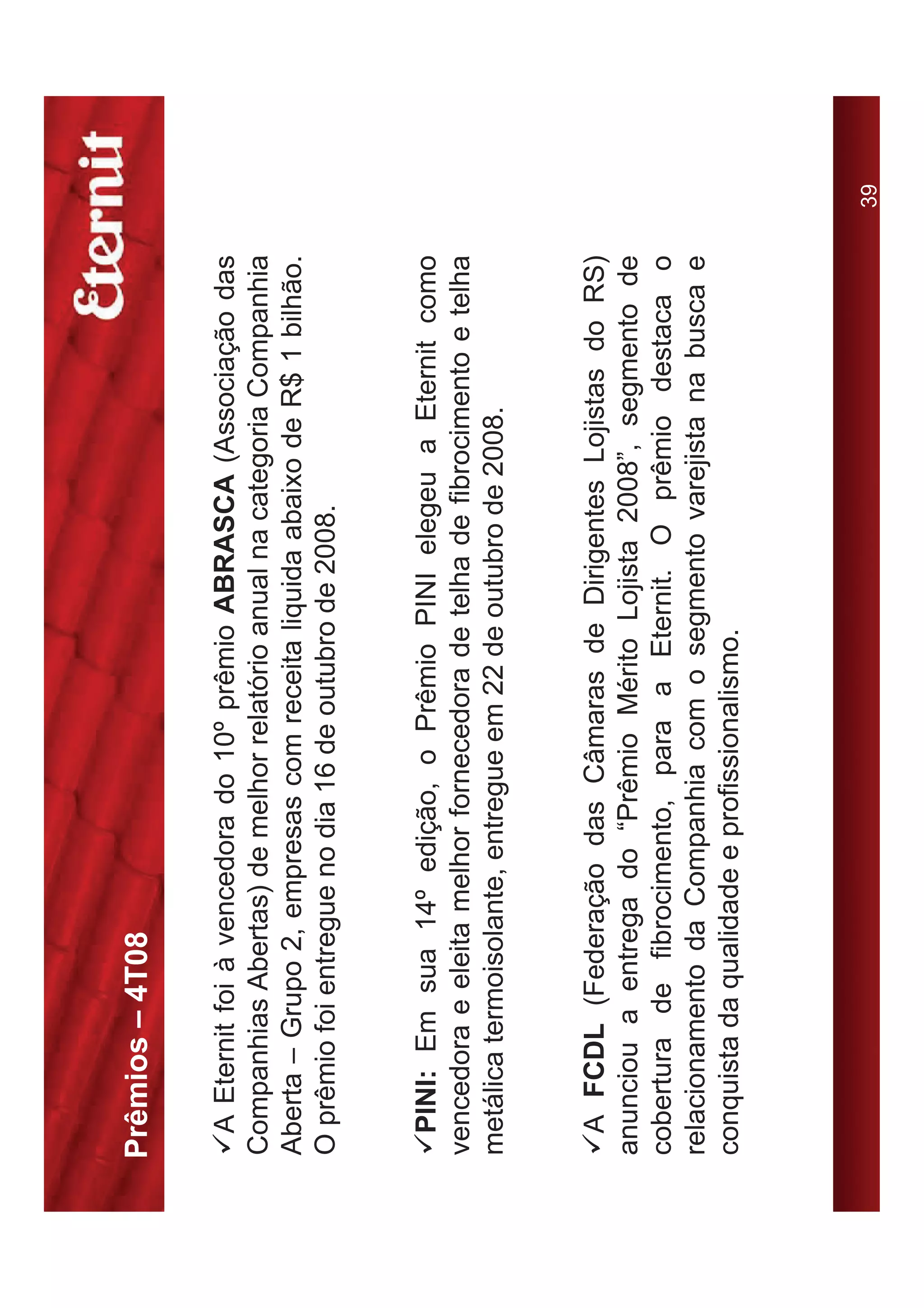 Prêmios – 4T08

9A Eternit foi à vencedora do 10º prêmio ABRASCA (Associação das
Companhias Abertas) de melhor relatório anual na categoria Companhia
Aberta – Grupo 2, empresas com receita liquida abaixo de R$ 1 bilhão.
O prêmio foi entregue no dia 16 de outubro de 2008.


9PINI: Em sua 14º edição, o Prêmio PINI elegeu a Eternit como
vencedora e eleita melhor fornecedora de telha de fibrocimento e telha
metálica termoisolante, entregue em 22 de outubro de 2008.


9A FCDL (Federação das Câmaras de Dirigentes Lojistas do RS)
anunciou a entrega do “Prêmio Mérito Lojista 2008”, segmento de
cobertura de fibrocimento, para a Eternit. O prêmio destaca o
relacionamento da Companhia com o segmento varejista na busca e
conquista da qualidade e profissionalismo.



                                                                         39
 