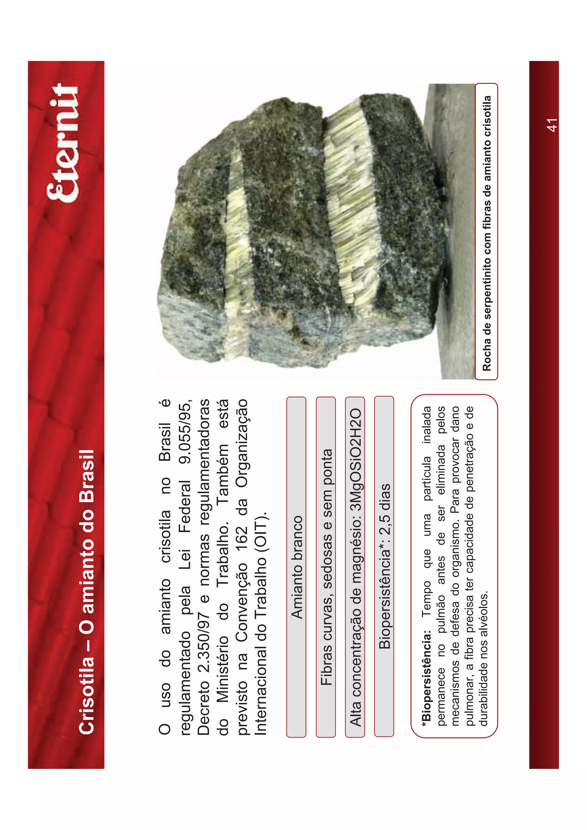 Crisotila – O amianto do Brasil


O uso do amianto crisotila no Brasil é
regulamentado pela Lei Federal 9.055/95,
Decreto 2.350/97 e normas regulamentadoras
do Ministério do Trabalho. Também está
previsto na Convenção 162 da Organização
Internacional do Trabalho (OIT).

                    Amianto branco
        Fibras curvas, sedosas e sem ponta
 Alta concentração de magnésio: 3MgOSiO2H2O
               Biopersistência*: 2,5 dias

 *Biopersistência: Tempo que uma partícula inalada
 permanece no pulmão antes de ser eliminada pelos
 mecanismos de defesa do organismo. Para provocar dano
 pulmonar, a fibra precisa ter capacidade de penetração e de
 durabilidade nos alvéolos.                                    Rocha de serpentinito com fibras de amianto crisotila




                                                                                                            41
 