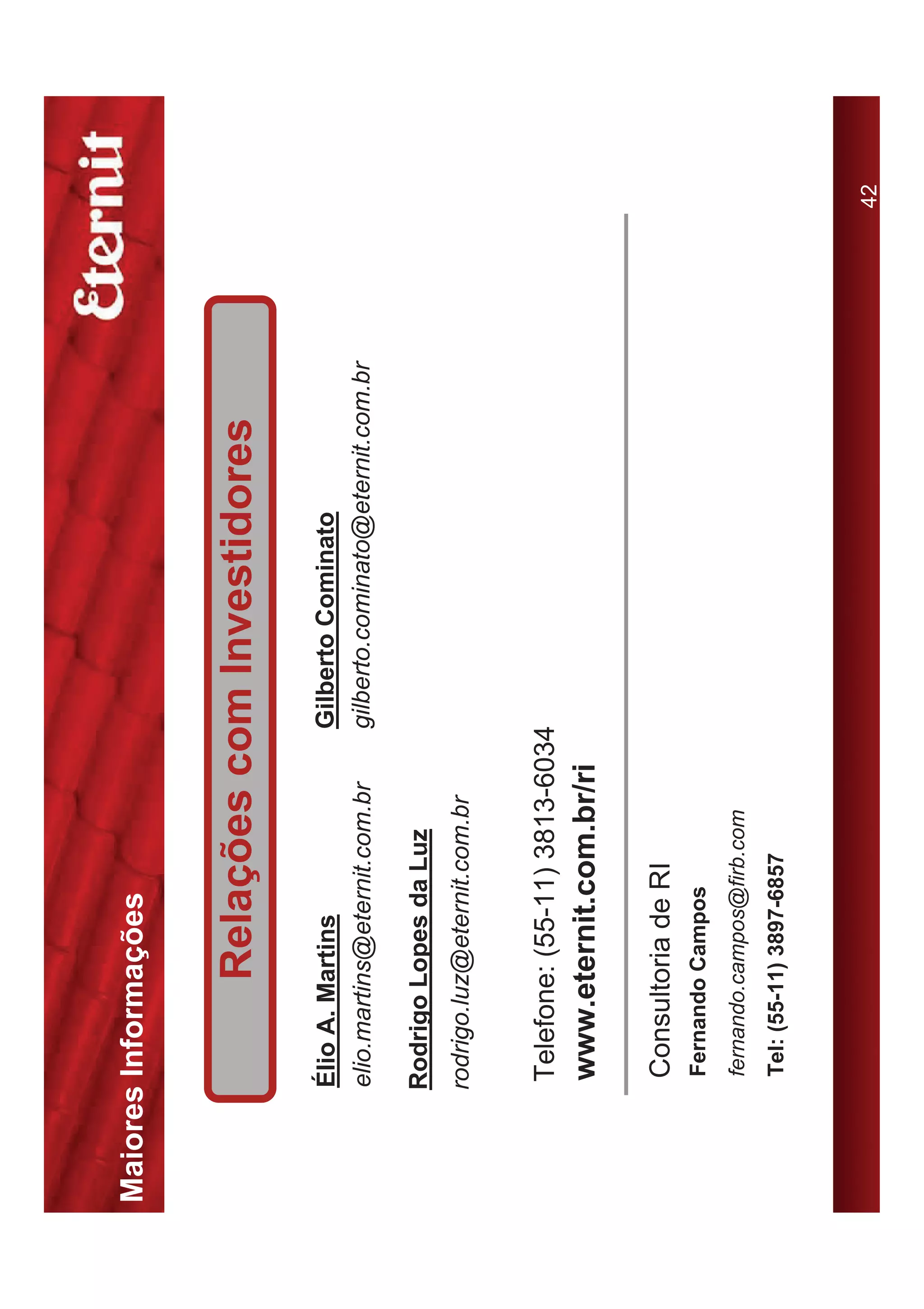 Maiores Informações


                Relações com Investidores
       Élio A. Martins               Gilberto Cominato
       elio.martins@eternit.com.br   gilberto.cominato@eternit.com.br

      Rodrigo Lopes da Luz
      rodrigo.luz@eternit.com.br


       Telefone: (55-11) 3813-6034
       www.eternit.com.br/ri

       Consultoria de RI
       Fernando Campos
       fernando.campos@firb.com
       Tel: (55-11) 3897-6857



                                                                        42
 